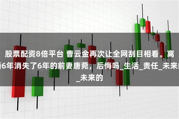 股票配资8倍平台 曹云金再次让全网刮目相看。离婚6年消失了6年的前妻唐菀，后悔吗_生活_责任_未来的