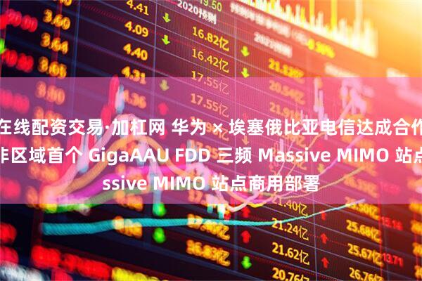 在线配资交易·加杠网 华为 × 埃塞俄比亚电信达成合作，完成北非区域首个 GigaAAU FDD 三频 Massive MIMO 站点商用部署