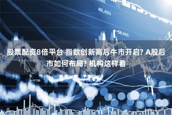 股票配资8倍平台 指数创新高后牛市开启? A股后市如何布局? 机构这样看