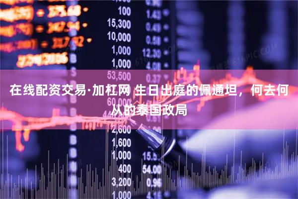 在线配资交易·加杠网 生日出庭的佩通坦，何去何从的泰国政局