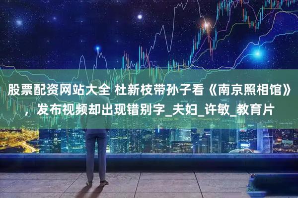 股票配资网站大全 杜新枝带孙子看《南京照相馆》，发布视频却出现错别字_夫妇_许敏_教育片