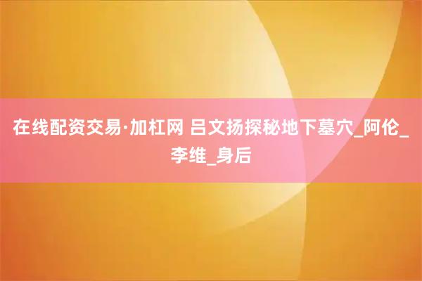 在线配资交易·加杠网 吕文扬探秘地下墓穴_阿伦_李维_身后
