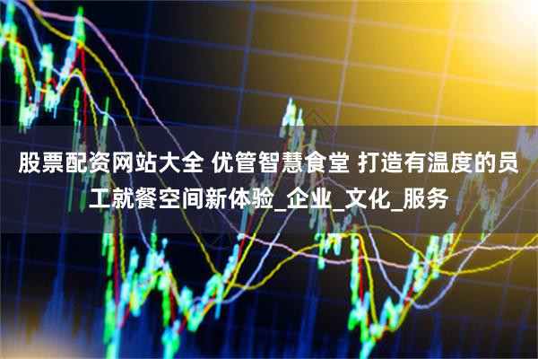 股票配资网站大全 优管智慧食堂 打造有温度的员工就餐空间新体验_企业_文化_服务