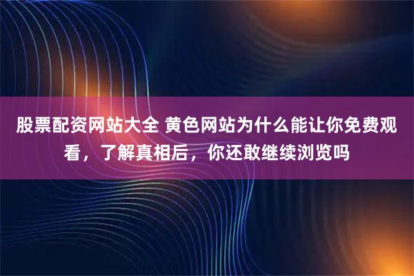 股票配资网站大全 黄色网站为什么能让你免费观看，了解真相后，你还敢继续浏览吗