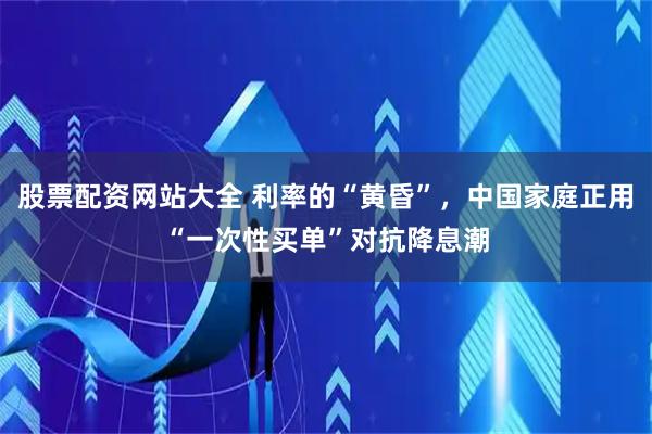 股票配资网站大全 利率的“黄昏”，中国家庭正用“一次性买单”对抗降息潮
