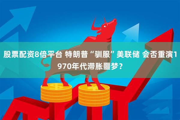 股票配资8倍平台 特朗普“驯服”美联储 会否重演1970年代滞胀噩梦？
