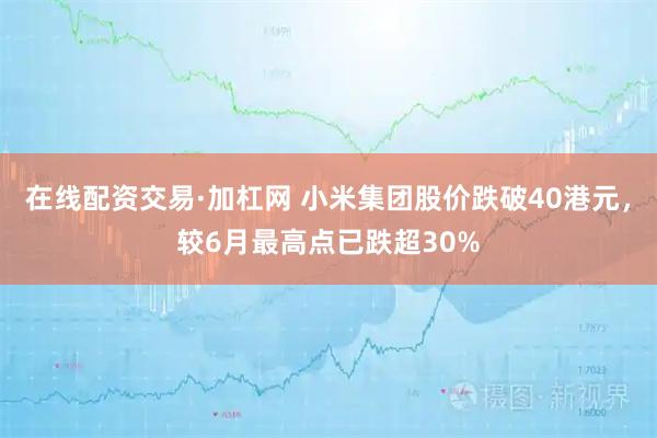 在线配资交易·加杠网 小米集团股价跌破40港元，较6月最高点已跌超30%