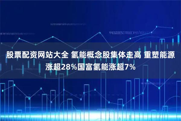 股票配资网站大全 氢能概念股集体走高 重塑能源涨超28%国富氢能涨超7%