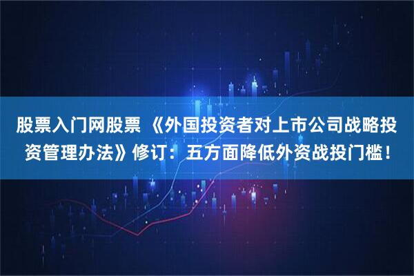 股票入门网股票 《外国投资者对上市公司战略投资管理办法》修订：五方面降低外资战投门槛！