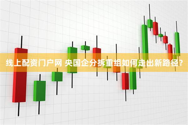 线上配资门户网 央国企分拆重组如何走出新路径？