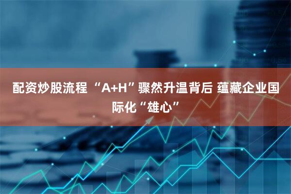 配资炒股流程 “A+H”骤然升温背后 蕴藏企业国际化“雄心”