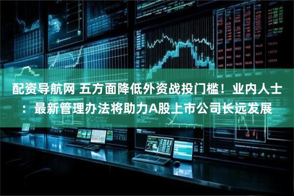 配资导航网 五方面降低外资战投门槛！业内人士：最新管理办法将助力A股上市公司长远发展