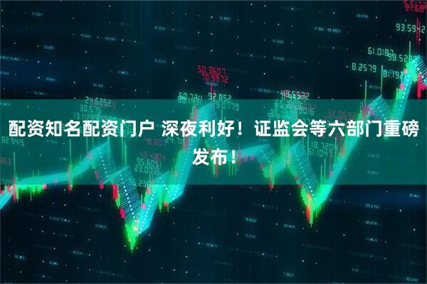 配资知名配资门户 深夜利好！证监会等六部门重磅发布！