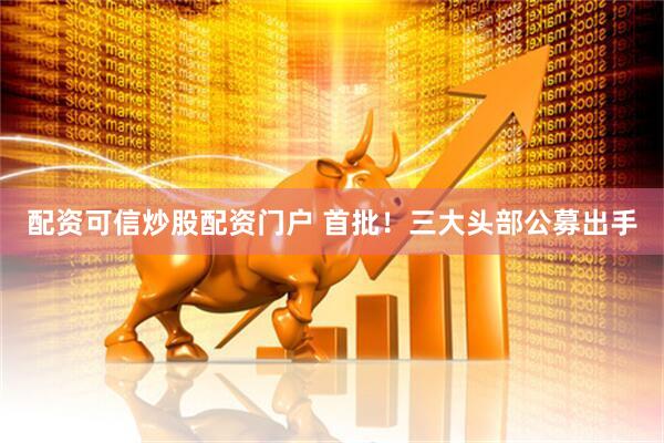 配资可信炒股配资门户 首批！三大头部公募出手