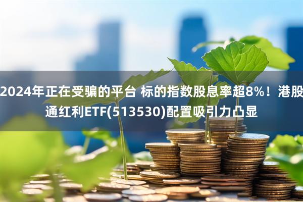 2024年正在受骗的平台 标的指数股息率超8%！港股通红利ETF(513530)配置吸引力凸显
