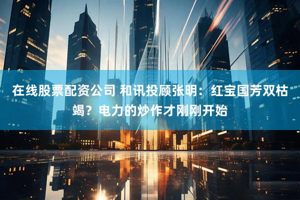 在线股票配资公司 和讯投顾张明：红宝国芳双枯竭？电力的炒作才刚刚开始