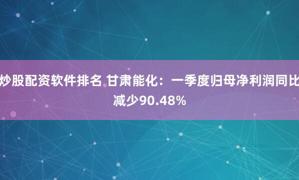 炒股配资软件排名 甘肃能化：一季度归母净利润同比减少90.48%