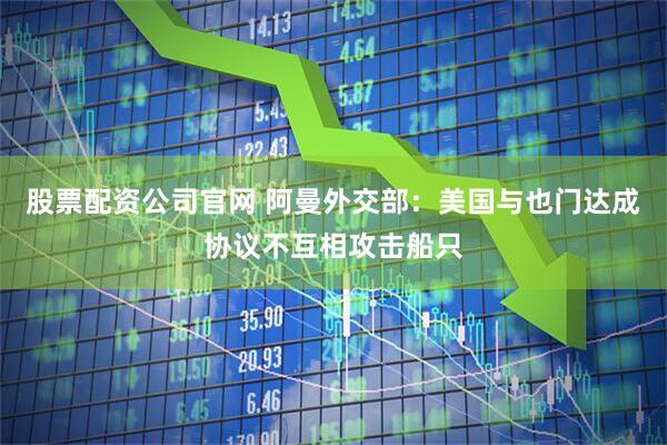 股票配资公司官网 阿曼外交部：美国与也门达成协议不互相攻击船只