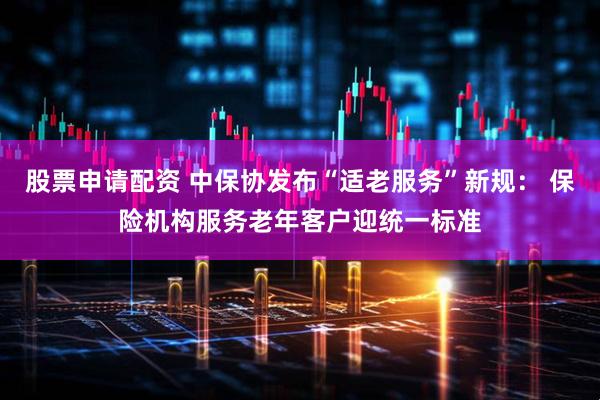 股票申请配资 中保协发布“适老服务”新规： 保险机构服务老年客户迎统一标准