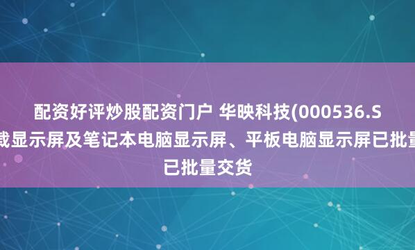 配资好评炒股配资门户 华映科技(000536.SZ)车载显示屏及笔记本电脑显示屏、平板电脑显示屏已批量交货