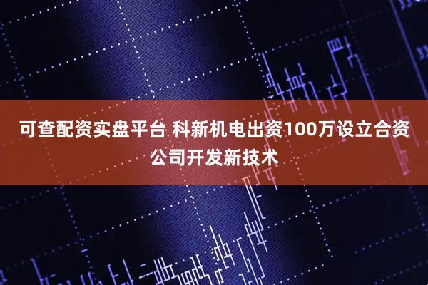可查配资实盘平台 科新机电出资100万设立合资公司开发新技术