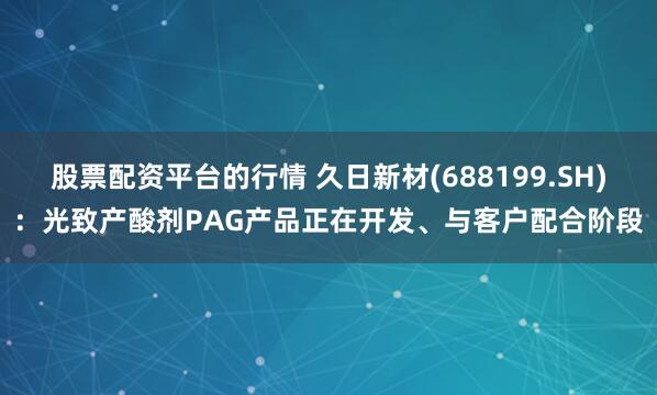 股票配资平台的行情 久日新材(688199.SH)：光致产酸剂PAG产品正在开发、与客户配合阶段