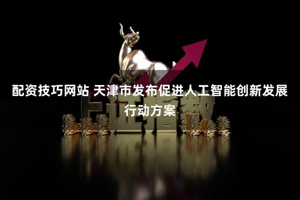 配资技巧网站 天津市发布促进人工智能创新发展行动方案