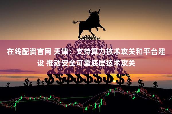 在线配资官网 天津：支持算力技术攻关和平台建设 推动安全可靠底层技术攻关
