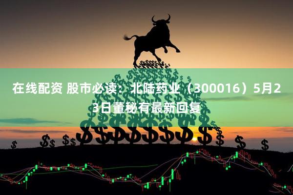 在线配资 股市必读：北陆药业（300016）5月23日董秘有最新回复