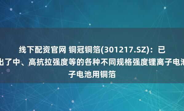 线下配资官网 铜冠铜箔(301217.SZ)：已经开发出了中、高抗拉强度等的各种不同规格强度锂离子电池用铜箔