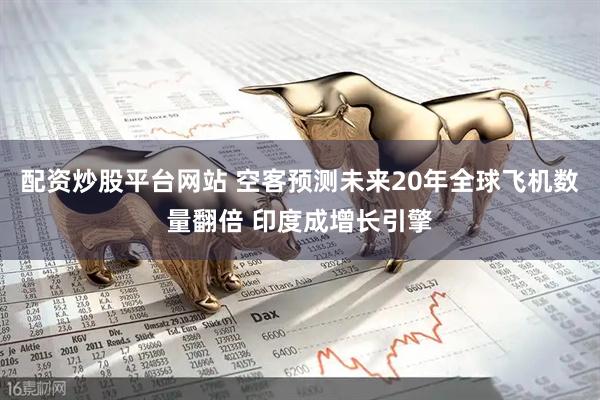 配资炒股平台网站 空客预测未来20年全球飞机数量翻倍 印度成增长引擎