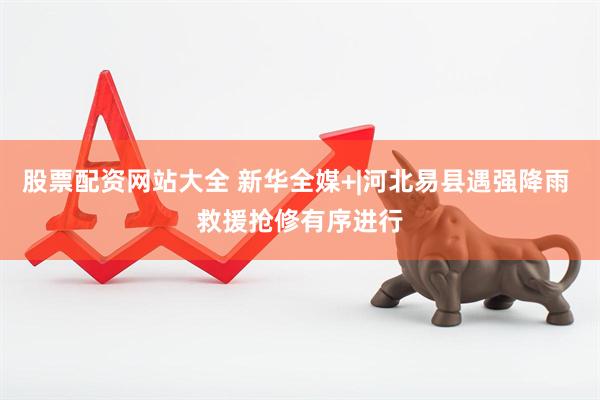 股票配资网站大全 新华全媒+|河北易县遇强降雨 救援抢修有序进行