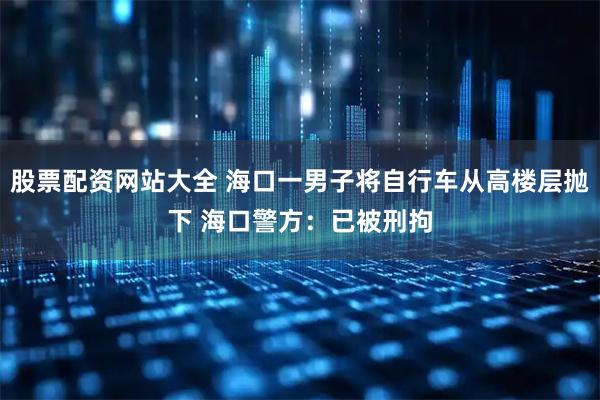 股票配资网站大全 海口一男子将自行车从高楼层抛下 海口警方：已被刑拘