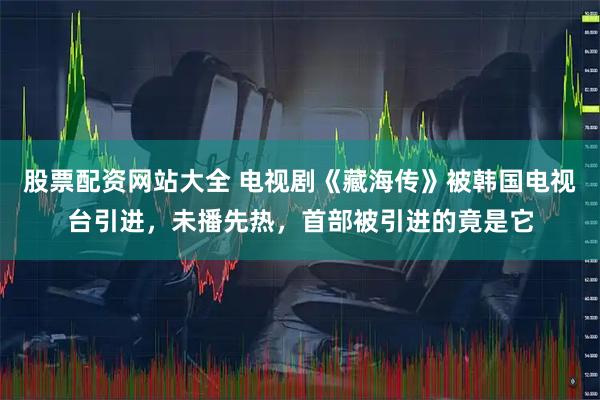 股票配资网站大全 电视剧《藏海传》被韩国电视台引进，未播先热，首部被引进的竟是它