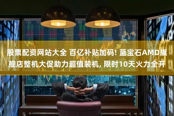 股票配资网站大全 百亿补贴加码! 蓝宝石AMD旗舰店整机大促助力超值装机, 限时10天火力全开