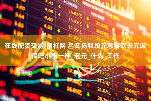 在线配资交易·加杠网 吕文扬和段元总喜欢去元诚清吧小酌一杯_老元_什么_工作