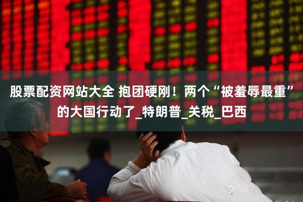 股票配资网站大全 抱团硬刚！两个“被羞辱最重”的大国行动了_特朗普_关税_巴西