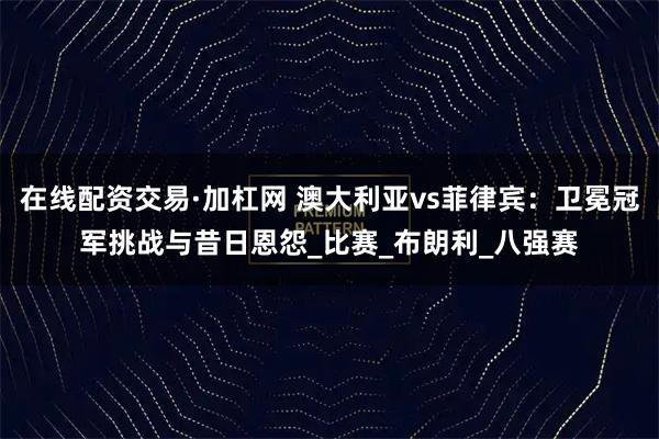 在线配资交易·加杠网 澳大利亚vs菲律宾：卫冕冠军挑战与昔日恩怨_比赛_布朗利_八强赛