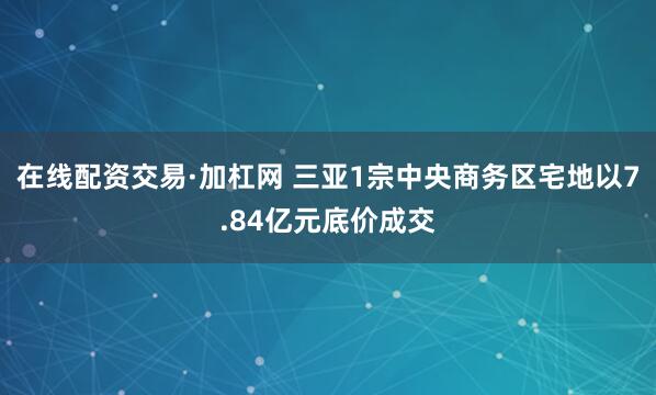 在线配资交易·加杠网 三亚1宗中央商务区宅地以7.84亿元底价成交