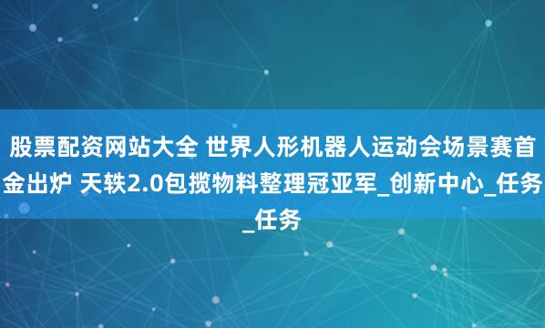 股票配资网站大全 世界人形机器人运动会场景赛首金出炉 天轶2.0包揽物料整理冠亚军_创新中心_任务